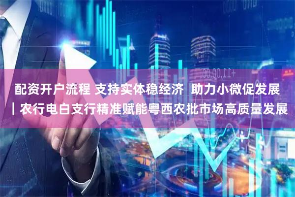 配资开户流程 支持实体稳经济  助力小微促发展｜农行电白支行精准赋能粤西农批市场高质量发展