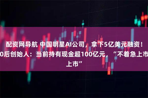 配资网导航 中国明星AI公司，拿下5亿美元融资！90后创始人：当前持有现金超100亿元，“不着急上市”