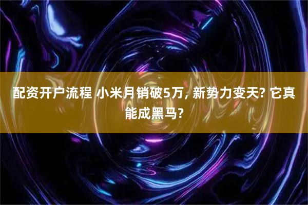 配资开户流程 小米月销破5万, 新势力变天? 它真能成黑马?