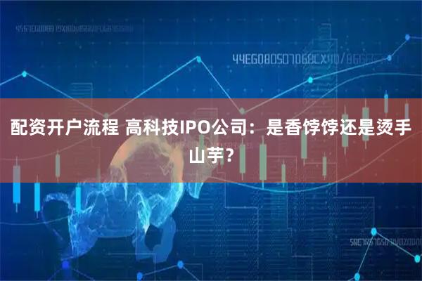 配资开户流程 高科技IPO公司：是香饽饽还是烫手山芋？