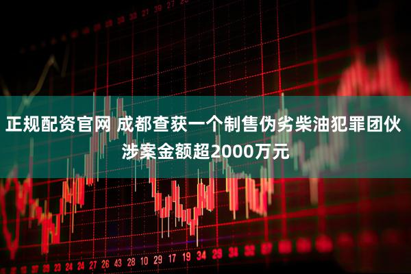 正规配资官网 成都查获一个制售伪劣柴油犯罪团伙 涉案金额超2000万元