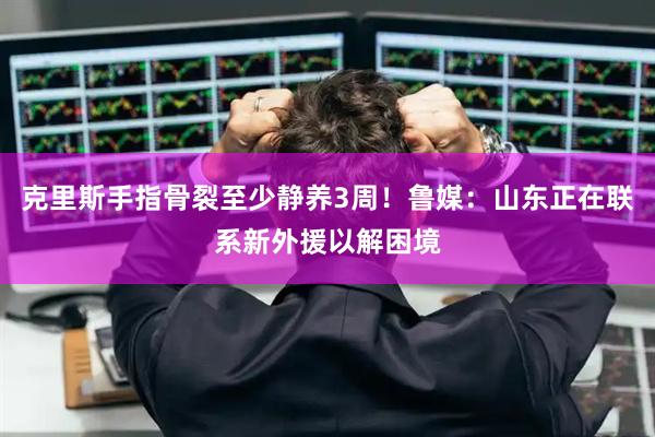 克里斯手指骨裂至少静养3周！鲁媒：山东正在联系新外援以解困境