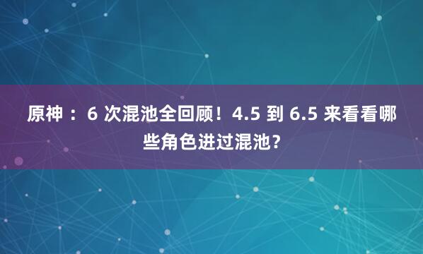 原神 ：6 次混池全回顾！4.5 到 6.5 来看看哪些角色进过混池？