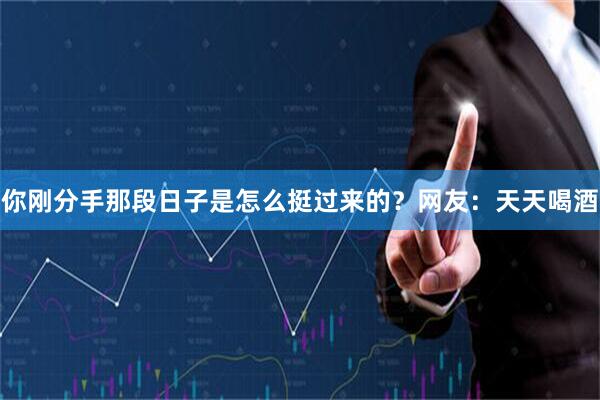 你刚分手那段日子是怎么挺过来的？网友：天天喝酒