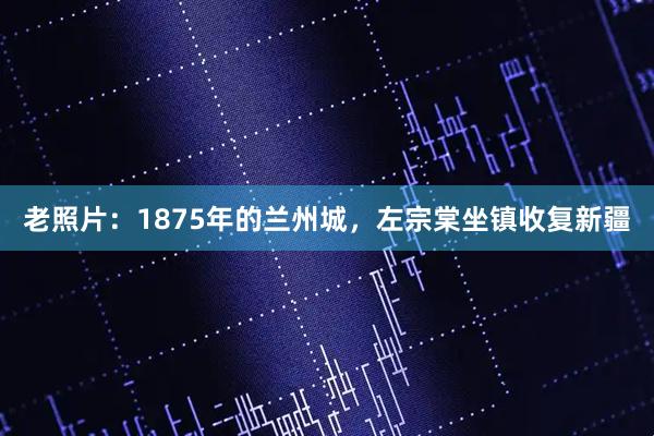 老照片：1875年的兰州城，左宗棠坐镇收复新疆