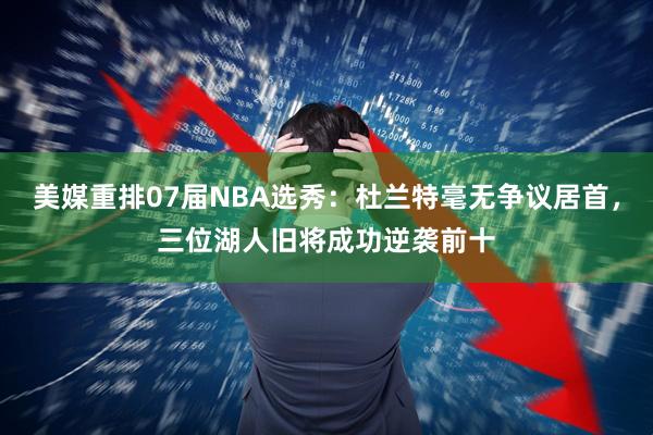 美媒重排07届NBA选秀：杜兰特毫无争议居首，三位湖人旧将成功逆袭前十
