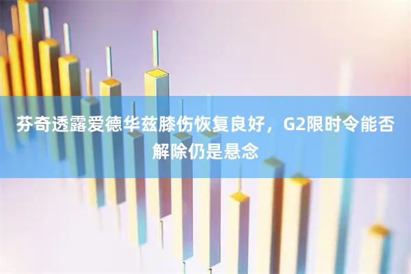 芬奇透露爱德华兹膝伤恢复良好，G2限时令能否解除仍是悬念