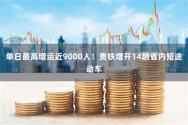 单日最高增运近9000人！贵铁增开14趟省内短途动车
