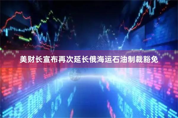 美财长宣布再次延长俄海运石油制裁豁免