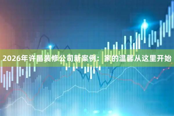 2026年许昌装修公司新案例：家的温馨从这里开始