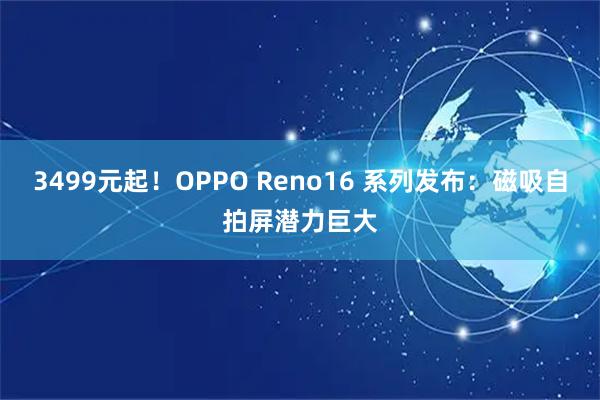 3499元起！OPPO Reno16 系列发布：磁吸自拍屏潜力巨大