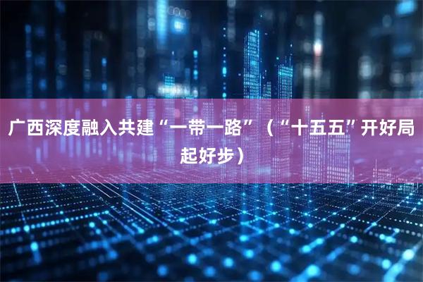 广西深度融入共建“一带一路”（“十五五”开好局起好步）