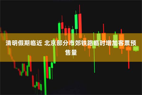 清明假期临近 北京部分市郊铁路临时增加客票预售量
