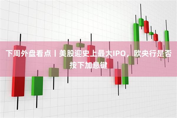 下周外盘看点丨美股迎史上最大IPO，欧央行是否按下加息键