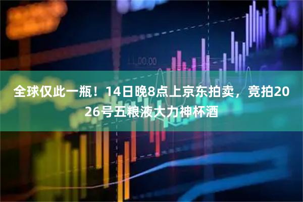 全球仅此一瓶！14日晚8点上京东拍卖，竞拍2026号五粮液大力神杯酒