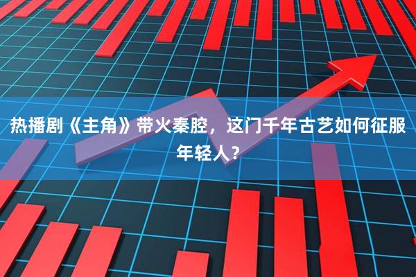 热播剧《主角》带火秦腔，这门千年古艺如何征服年轻人？