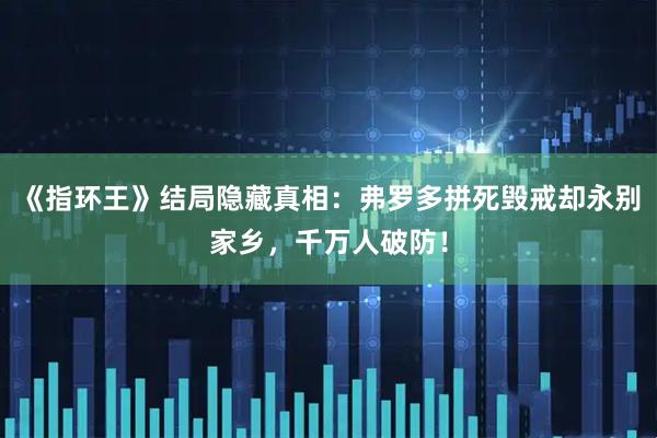《指环王》结局隐藏真相:弗罗多拼死毁戒却永别家乡,千万人破防!