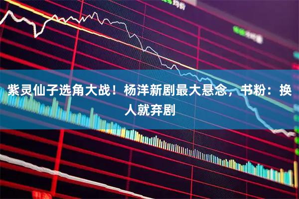 紫灵仙子选角大战!杨洋新剧最大悬念,书粉:换人就弃剧