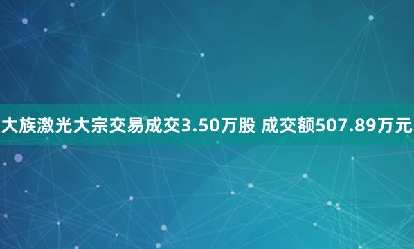 大族激光大宗交易成交3.50万股 成交额507.89万元