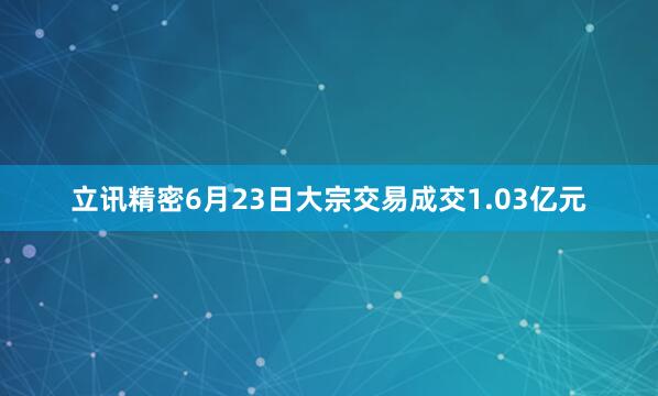 立讯精密6月23日大宗交易成交1.03亿元