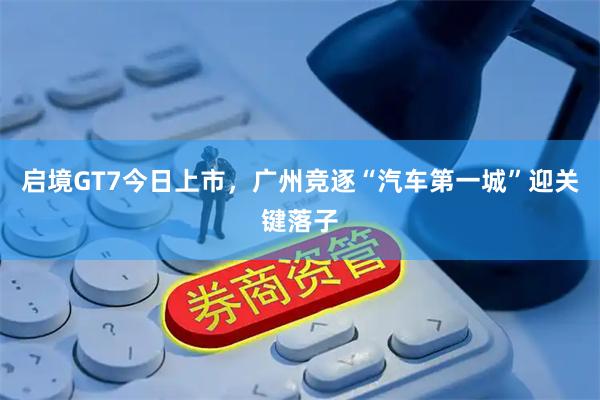 启境GT7今日上市，广州竞逐“汽车第一城”迎关键落子