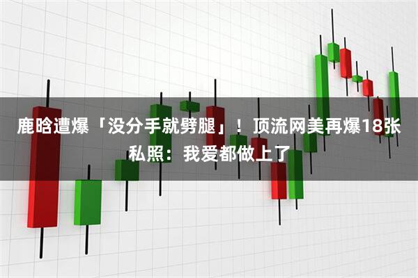 鹿晗遭爆「没分手就劈腿」！　顶流网美再爆18张私照：我爱都做上了