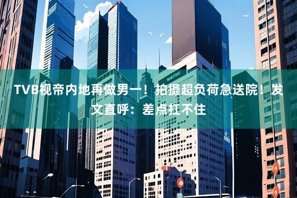 TVB视帝内地再做男一！拍摄超负荷急送院！发文直呼：差点扛不住