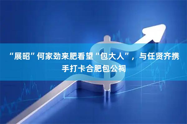 “展昭”何家劲来肥看望“包大人”，与任贤齐携手打卡合肥包公祠