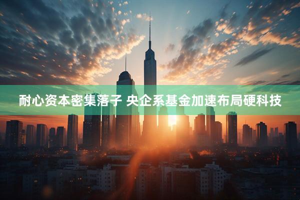 耐心资本密集落子 央企系基金加速布局硬科技
