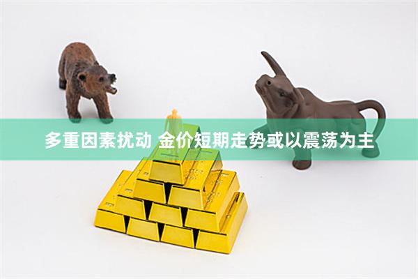 多重因素扰动 金价短期走势或以震荡为主