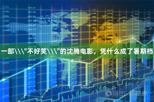 一部\＂不好笑\＂的沈腾电影，凭什么成了暑期档