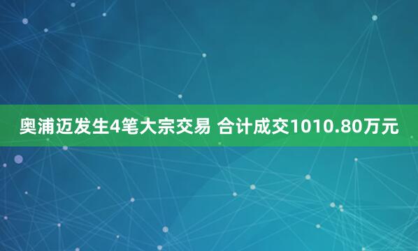 奥浦迈发生4笔大宗交易 合计成交1010.80万元