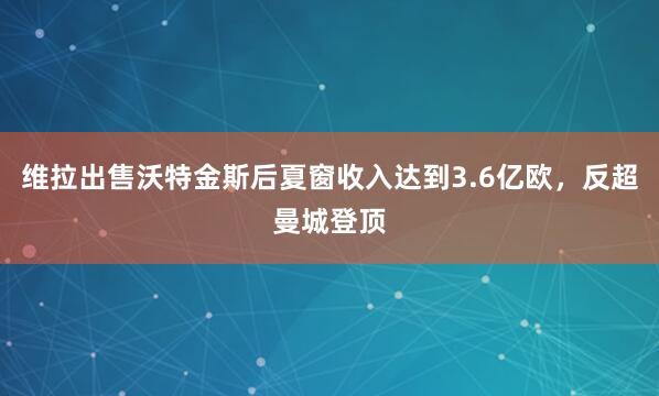 维拉出售沃特金斯后夏窗收入达到3.6亿欧，反超曼城登顶