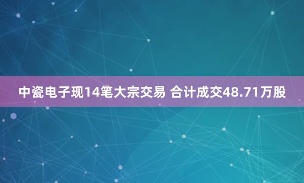 中瓷电子现14笔大宗交易 合计成交48.71万股