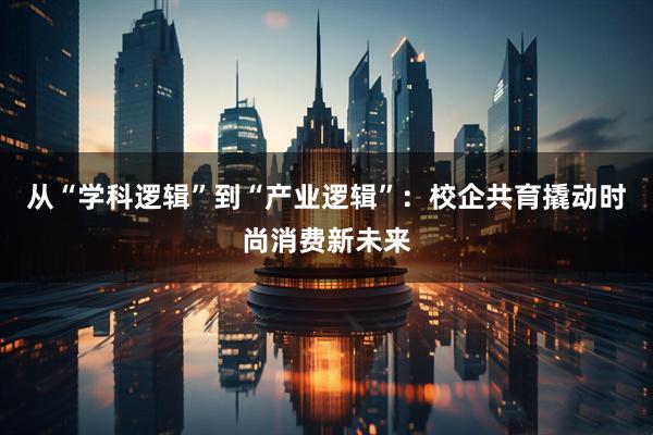 从“学科逻辑”到“产业逻辑”：校企共育撬动时尚消费新未来